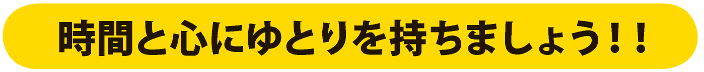 時間と心にゆとりを持ちましょう！！